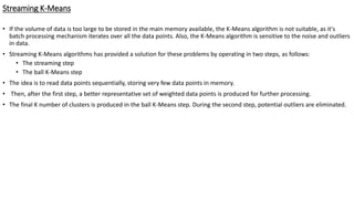 Streaming K-Means
• If the volume of data is too large to be stored in the main memory available, the K-Means algorithm is not suitable, as it's
batch processing mechanism iterates over all the data points. Also, the K-Means algorithm is sensitive to the noise and outliers
in data.
• Streaming K-Means algorithms has provided a solution for these problems by operating in two steps, as follows:
• The streaming step
• The ball K-Means step
• The idea is to read data points sequentially, storing very few data points in memory.
• Then, after the first step, a better representative set of weighted data points is produced for further processing.
• The final K number of clusters is produced in the ball K-Means step. During the second step, potential outliers are eliminated.
 