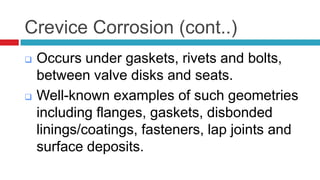 Crevice Corrosion (cont..)
 Occurs under gaskets, rivets and bolts,
between valve disks and seats.
 Well-known examples of such geometries
including flanges, gaskets, disbonded
linings/coatings, fasteners, lap joints and
surface deposits.
 