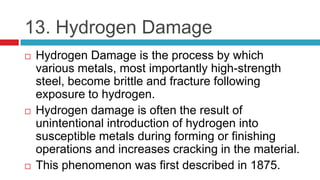 13. Hydrogen Damage
 Hydrogen Damage is the process by which
various metals, most importantly high-strength
steel, become brittle and fracture following
exposure to hydrogen.
 Hydrogen damage is often the result of
unintentional introduction of hydrogen into
susceptible metals during forming or finishing
operations and increases cracking in the material.
 This phenomenon was first described in 1875.
 