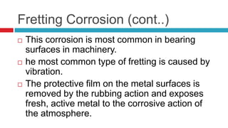 Fretting Corrosion (cont..)
 This corrosion is most common in bearing
surfaces in machinery.
 he most common type of fretting is caused by
vibration.
 The protective film on the metal surfaces is
removed by the rubbing action and exposes
fresh, active metal to the corrosive action of
the atmosphere.
 