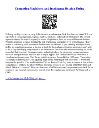 Computing Machinery And Intelligence By Alan Turing
Defining intelligence is extremely difficult and researchers now think that there are lots of different
aspects to it, including; social, logical, creative, emotional and practical intelligence. The correct
representation of the word is arguably a matter of opinion as there are many different definitions.
With this argument in mind, it makes the task of arguing a Computers level of intelligence (if any)
harder as, ultimately, each person's definition could be different. A part of being intelligent is the
ability for something/someone to be able to think for themselves which most computers aren't able
to do as they are simply programmed to perform certain functions which means that they are not in
control of their response. However modern technologies have the propensity to make decisions
based on an input from an end user. For example Apples 'Siri' service turns voice commands in
visual and audio responses. Alan Turing put this argument forward in his 1950 paper "Computing
Machinery and Intelligence". His opening pages of the paper begin with the words; "I propose to
consider the question, 'Can machines think?" (Alan Turing 1950). My main argument to this is that a
computer does not have the ability to think, primarily because it was created rather than 'born and
raised'. What is a computer? There are thousands of different types of computers that are built for an
extremely vast range of purposes, but overall, what do you class as a computer? Anything with a
CPU?
... Get more on HelpWriting.net ...
 