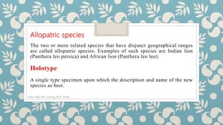 Allopatric species
The two or more related species that have disjunct geographical ranges
are called allopatric species. Examples of such species are Indian lion
(Panthera leo persica) and African lion (Panthera leo leo).
Holotype
A single type specimen upon which the description and name of the new
species as best.
Noor Zada, M.Sc Zoology, KUST, Kohat
 