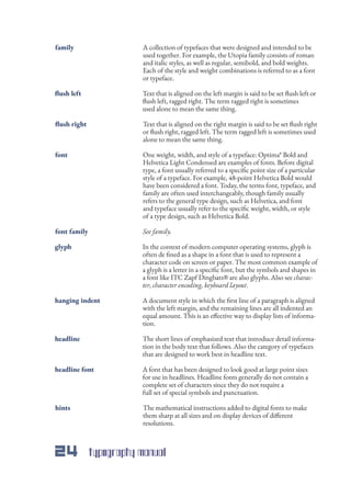 24 typography manual
A collection of typefaces that were designed and intended to be
used together. For example, the Utopia family consists of roman
and italic styles, as well as regular, semibold, and bold weights.
Each of the style and weight combinations is referred to as a font
or typeface.
Text that is aligned on the left margin is said to be set flush left or
flush left, ragged right. The term ragged right is sometimes
used alone to mean the same thing.
Text that is aligned on the right margin is said to be set flush right
or flush right, ragged left. The term ragged left is sometimes used
alone to mean the same thing.
A document style in which the first line of a paragraph is aligned
with the left margin, and the remaining lines are all indented an
equal amount. This is an effective way to display lists of informa-
tion.
The short lines of emphasized text that introduce detail informa-
tion in the body text that follows. Also the category of typefaces
that are designed to work best in headline text.
A font that has been designed to look good at large point sizes
for use in headlines. Headline fonts generally do not contain a
complete set of characters since they do not require a
full set of special symbols and punctuation.
The mathematical instructions added to digital fonts to make
them sharp at all sizes and on display devices of different
resolutions.
In the context of modern computer operating systems, glyph is
often de fined as a shape in a font that is used to represent a
character code on screen or paper. The most common example of
a glyph is a letter in a specific font, but the symbols and shapes in
a font like ITC Zapf Dingbats® are also glyphs. Also see charac-
ter, character encoding, keyboard layout.
One weight, width, and style of a typeface: Optima* Bold and
Helvetica Light Condensed are examples of fonts. Before digital
type, a font usually referred to a specific point size of a particular
style of a typeface. For example, 48-point Helvetica Bold would
have been considered a font. Today, the terms font, typeface, and
family are often used interchangeably, though family usually
refers to the general type design, such as Helvetica, and font
and typeface usually refer to the specific weight, width, or style
of a type design, such as Helvetica Bold.
family
flush left
flush right
hanging indent
headline
headline font
hints
glyph
font
See family.font family
 