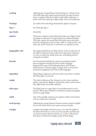 typography manual 29
Adjusting the average distance between letters in a block of text.
Generally, large type requires proportionally less space between
letters to appear subjectively right visually while small type re-
quires more letter spacing to appear right. Also see letterspacing.
The letters, numbers, and symbols that make up a design of type.
A typeface is often part of a type family of coordinated designs.
The indiv. typefac are named after the family and are also speci-
fied with a designation, such as italic, bold, or condensed. Ex.: the
italic style of the Times fam. is referred to as a typeface or font.
The apparent blackness of a block of text. Color is a function of
the relative thickness of the strokes that make up the characters
in a font, as well as the width, point size, and leading used for
setting the text block.
An international double-byte character encoding standard
that encompasses virtually all of the world’s languages.
Supported by many of the leading hardware and software
manufacturers, Unicode assigns a unique value to each of the
characters (or glyphs) in all of the world’s languages.
Depending on alignment, this term refers to text that is set flush
left, flush right, or centered.
The relative darkness of the characters in the various typefaces
within a type family. Weight is indicated by relative terms such as
thin, light, bold, extra-bold, and black.
The blank areas on a page where text and illustrations are not
printed. White space should be considered an important graphic
element in page design.
One of the possible variations of a typeface within a font family,
such as condensed or extended.
Adjusting the average distance between words to improve legibil-
ity or to fit a block of text into a given amount of space.
x-height is the height of the lowercase x. It is also the height of
the body of lowercase in a font, excl. the ascenders and descend-
ers. Some lowercase that do not have asc. or desc. still extend a
little above or below the x-height as part of their design.
An outline font technology developed by Apple Computer.
See family.
See PostScript Type 1.
tracking
typeface
typographic color
Unicode
unjustified
weight
white space
width
word spacing
x-height
TrueType
type family
Type 1
 