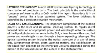 LAYERING TECHNOLOGY: Almost all RP systems use layering technology in
the creation of prototype parts. The basic principle is the availability of
computer software to slice a CAD model into layers. Reproduce it in an
“output” device like a laser scanning system. The layer thickness is
controlled by a precision elevation mechanism.
LASER AND LASER SCANNING: The important component of the building
process is the laser and its optical scanning system. To rapidly direct
focused radiation of appropriate power and wavelength onto the surface
of the liquid photopolymer resin. In the SLA, a laser beam with a specified
power and wavelength is sent through a beam expanding telescope. The
optical scanning system includes the optical aperture of a pair of cross
axis, galvanometer driven, beam scanning mirrors. The solidification of
the liquid resin depends on the energy per unit area deposited during the
motion of the focused spot on the surface of the photopolymer.
 