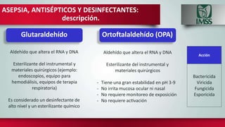 ASEPSIA, ANTISÉPTICOS Y DESINFECTANTES:
descripción.
Aldehído que altera el RNA y DNA
Esterilizante del instrumental y
materiales quirúrgicos (ejemplo:
endoscopios, equipo para
hemodiálisis, equipos de terapia
respiratoria)
Es considerado un desinfectante de
alto nivel y un esterilizante químico
Acción
Bactericida
Viricida
Fungicida
Esporicida
Glutaraldehído Ortoftalaldehído (OPA)
Aldehído que altera el RNA y DNA
Esterilizante del instrumental y
materiales quirúrgicos
- Tiene una gran estabilidad en pH 3-9
- No irrita mucosa ocular ni nasal
- No requiere monitoreo de exposición
- No requiere activación
 
