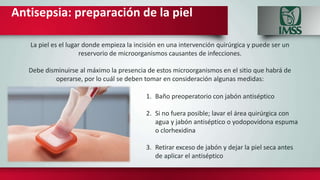 Antisepsia: preparación de la piel
La piel es el lugar donde empieza la incisión en una intervención quirúrgica y puede ser un
reservorio de microorganismos causantes de infecciones.
Debe disminuirse al máximo la presencia de estos microorganismos en el sitio que habrá de
operarse, por lo cuál se deben tomar en consideración algunas medidas:
1. Baño preoperatorio con jabón antiséptico
2. Si no fuera posible; lavar el área quirúrgica con
agua y jabón antiséptico o yodopovidona espuma
o clorhexidina
3. Retirar exceso de jabón y dejar la piel seca antes
de aplicar el antiséptico
 