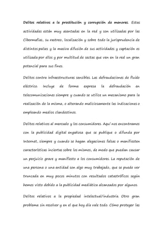Delitos relativos a la prostitución y corrupción de menores. Estas
actividades están muy asentadas en la red y son utilizadas por las
Cibermafias, su rastreo, localización y sobre todo la jurisprudencia de
distintos países y la masiva difusión de sus actividades y captación es
utilizada por ellos y por multitud de sectas que ven en la red un gran
potencial para sus fines.
Delitos contra infraestructuras sensibles. Las defraudaciones de fluido
eléctrico. Incluye de forma expresa la defraudación en
telecomunicaciones siempre y cuando se utilice un mecanismo para la
realización de la misma, o alterando maliciosamente las indicaciones o
empleando medios clandestinos.
Delitos relativos al mercado y los consumidores. Aquí nos encontramos
con la publicidad digital engañosa que se publique o difunda por
Internet, siempre y cuando se hagan alegaciones falsas o manifiesten
características inciertas sobre los mismos, de modo que puedan causar
un perjuicio grave y manifiesto a los consumidores. La reputación de
una persona o una entidad son algo muy trabajado, que se puede ver
truncada en muy pocos minutos con resultados catastróficos según
hemos visto debido a la publicidad mediática alcanzados por algunos.
Delitos relativos a la propiedad intelectual/industria. Otro gran
problema sin resolver y en el que hoy día vale todo. Cómo proteger las
 