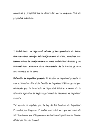 creaciones y proyectos que se desarrollan en mi empresa. Test de
propiedad industrial.
7 Definiciones de seguridad privada y Encriptamiento de datos,
menciona cinco ventajas del Encriptamiento de datos, menciona tres
formas o tipos de Encriptamiento de datos. Definición de hackers y sus
características, menciona cinco consecuencias de los hackers y cinco
consecuencias de los virus.
Definición de seguridad privada: El servicio de seguridad privada es
una actividad auxiliar de la función de Seguridad Pública, y está per
misionada por la Secretaría de Seguridad Pública, a través de la
Dirección Ejecutiva de Registro y Control de Empresas de Seguridad
Privada.
Tal servicio es regulado por la Ley de los Servicios de Seguridad
Prestados por Empresas Privadas, que entró en vigor en enero de
1999, así como por el Reglamento recientemente publicado en Gaceta
Oficial del Distrito Federal.
 