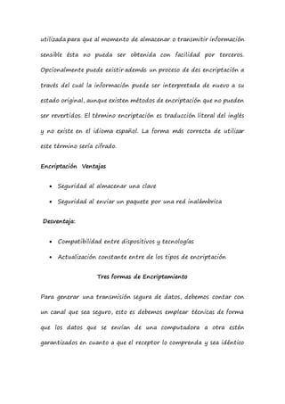 utilizada para que al momento de almacenar o transmitir información
sensible ésta no pueda ser obtenida con facilidad por terceros.
Opcionalmente puede existir además un proceso de des encriptación a
través del cual la información puede ser interpretada de nuevo a su
estado original, aunque existen métodos de encriptación que no pueden
ser revertidos. El término encriptación es traducción literal del inglés
y no existe en el idioma español. La forma más correcta de utilizar
este término sería cifrado.
Encriptación Ventajas
 Seguridad al almacenar una clave
 Seguridad al enviar un paquete por una red inalámbrica
Desventaja:
 Compatibilidad entre dispositivos y tecnologías
 Actualización constante entre de los tipos de encriptación
Tres formas de Encriptamiento
Para generar una transmisión segura de datos, debemos contar con
un canal que sea seguro, esto es debemos emplear técnicas de forma
que los datos que se envían de una computadora a otra estén
garantizados en cuanto a que el receptor lo comprenda y sea idéntico
 