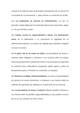 cuando se les requiera para interrumpir la prestación de un servicio de
la sociedad de la información o para retirar un contenido de la Red.
11: Los prestadores de servicios de intermediación, no son, en
principio, responsables por los contenidos ajenos que transmiten, alojan
o a los que facilitan acceso.
12: Pueden incurrir en responsabilidad si toman una participación
activa en su elaboración o si, conociendo la ilegalidad de un
determinado material, no actúan con rapidez para retirarlo o impedir
el acceso al mismo.
13: A partir del 29 de marzo de 2008, los proveedores de acceso a
Internet están obligados a informar a sus usuarios sobre los medios
técnicos que permitan la protección frente a las amenazas de seguridad
en Internet (virus informáticos, programas espías, spam) y sobre las
herramientas para el filtrado de contenidos no deseados.
14: Asimismo, se obliga a dichos prestadores, así como a los prestadores
de servicios de correo electrónico, a informar a sus clientes sobre las
medidas de seguridad que apliquen en la provisión de sus servicios.
15: Los proveedores de acceso a Internet deberán también informar a
sus clientes sobre las posibles responsabilidades en que puedan incurrir
por el uso de Internet con fines ilícitos.
 
