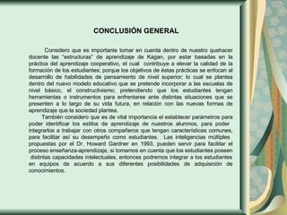 CONCLUSIÓN GENERAL Considero que es importante tomar en cuenta dentro de nuestro quehacer docente las “estructuras” de aprendizaje de Kagan, por estar basadas en la práctica del aprendizaje cooperativo, el cual  contribuye a elevar la calidad de la formación de los estudiantes; porque los objetivos de éstas prácticas se enfocan al desarrollo de habilidades de pensamiento de nivel superior; lo cual se plantea dentro del nuevo modelo educativo que se pretende incorporar a las escuelas de nivel básico, el constructivismo; pretendiendo que los estudiantes tengan herramientas o instrumentos para enfrentarse ante distintas situaciones que se presenten a lo largo de su vida futura, en relación con las nuevas formas de aprendizaje que la sociedad plantea. También considero que es de vital importancia el establecer parámetros para poder identificar los estilos de aprendizaje de nuestros alumnos, para poder  integrarlos a trabajar con otros compañeros que tengan características comunes, para facilitar así su desempeño como estudiantes.  Las inteligencias múltiples  propuestas por el Dr. Howard Gardner en 1993, pueden servir para facilitar el proceso enseñanza-aprendizaje, si tomamos en cuenta que los estudiantes poseen  distintas capacidades intelectuales, entonces podremos integrar a los estudiantes en equipos de acuerdo a sus diferentes posibilidades de adquisición de conocimientos. 
