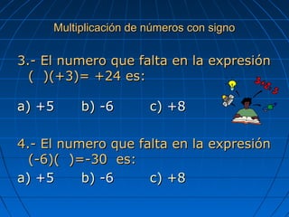 Multiplicación de números con signoMultiplicación de números con signo
3.- El numero que falta en la expresión3.- El numero que falta en la expresión
( )(+3)= +24 es:( )(+3)= +24 es:
a)a) +5+5 b)b) -6-6 c)c) +8+8
4.- El numero que falta en la expresión4.- El numero que falta en la expresión
(-6)( )=-30 es:(-6)( )=-30 es:
a)a) +5+5 b)b) -6-6 c) +8c) +8
 
