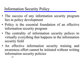 Information Security Policy
23
• The success of any information security program
lies in policy development
• Policy is the essential foundation of an effective
information security program
• The centrality of information security polices to
virtually everything that happens in the information
security field
• An effective information security training and
awareness effort cannot be initiated without writing
information security policies
 