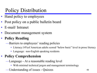 Policy Distribution
• Hand policy to employees
• Post policy on a public bulletin board
• E-mail/ Intranet
• Document management system
• Policy Reading
—Barriers to employees’ reading policies
• Literacy:14%of American adults scored ―below basic‖ level in prose literacy
• Language: non-English speaking residents
• Policy Comprehension
—Language - At a reasonable reading level
• With minimal technical jargon and management terminology
—Understanding of issues - Quizzes 49
 