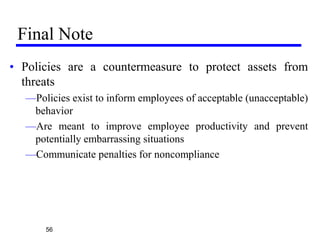 Final Note
• Policies are a countermeasure to protect assets from
threats
—Policies exist to inform employees of acceptable (unacceptable)
behavior
—Are meant to improve employee productivity and prevent
potentially embarrassing situations
—Communicate penalties for noncompliance
56
 