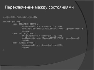 removeEnterFrameListeners(); switch (value) { case UPDATING_STATE : stage.quality = StageQuality.LOW; addEventListener(Event.ENTER_FRAME, updateCamera); break; case EASING_STATE : stage.quality = StageQuality.LOW; addEventListener(Event.ENTER_FRAME, easeCamera); break; case NORMAL_STATE : stage.quality = StageQuality.HIGH; break; } Переключение между состояниями 