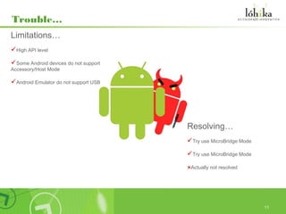 Trouble…
Limitations…
High API level
Some Android devices do not support
Accessory/Host Mode

Android Emulator do not support USB




                                       Resolving…
                                       Try use MicroBridge Mode
                                       Try use MicroBridge Mode

                                       ×Actually not resolved




                                                                   11
 