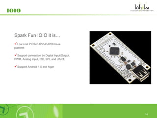 IOIO



  Spark Fun IOIO it is…
  Low cost PIC24FJ256-DA206 base
  platform

  Support connection by Digital Input/Output,
  PWM, Analog Input, I2C, SPI, and UART.

  Support Android 1.5 and higer




                                                 14
 