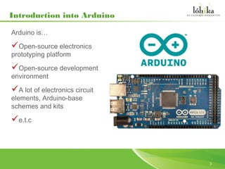 Introduction into Arduino

Arduino is…

Open-source electronics
prototyping platform

Open-source development
environment

A lot of electronics circuit
elements, Arduino-base
schemes and kits

e.t.c



                                3
 