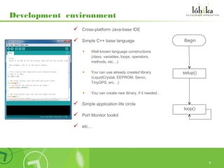 Development environment
                Cross-platform Java-base IDE

                Simple C++ base language                         •Begin
                 •    Well known language constructions
                      (class, variables, loops, operators,
                      methods, etc…)

                 •    You can use already created library         setup()
                      (LiquidCrystal, EEPROM, Servo,
                      TinyGPS, erc…)

                 •    You can create new library, if it needed…

                Simple application life circle
                                                                  loop()
                Port Monitor toolkit

                etc…




                                                                            5
 