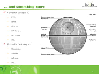 … and something more
   Connection by Digital I/O

    •   PWD

    •   UART

    •   I2C/TWI

    •   SPI devices

    •   DC motors

    •   etc..

   Connection by Analog port

    •   Microphone

    •   Sensors

    •   AC drive

    •   etc…




                                6
 