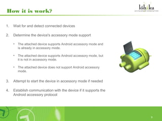 How it is work?

1.   Wait for and detect connected devices

2.   Determine the device's accessory mode support

     •   The attached device supports Android accessory mode and
         is already in accessory mode.

     •   The attached device supports Android accessory mode, but
         it is not in accessory mode.

     •   The attached device does not support Android accessory
         mode.


3.   Attempt to start the device in accessory mode if needed

4.   Establish communication with the device if it supports the
     Android accessory protocol




                                                                    9
 