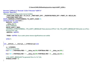 C:UsersCARLOSDesktoppractica dspicUART_LEDS.c
#include "p30fxxxx.h" #include "LCD.h" #include "UART.h"
#include "libpic30.h"
//Macros para la configuración de los fusibles
_FOSC(CSW_FSCM_OFF & XT_PLL4); _FWDT(WDT_OFF); _FBORPOR(PBOR_OFF & PWRT_16 & MCLR_EN);
_FGS(CODE_PROT_OFF);
#define BORRAR_HYPERTERMINAL TX_UART1_CHAR('f')
unsigned char rx; void main() {
ADPCFG = 0xFFFF;
__delay_ms(15);
//LCD_CONFIG();
INICIO_UART1(_9600);
//BORRAR_HYPERTERMINAL; //TX_UART1_MENSAJE("Hola alumnos UTPnr",18); //TX_UART1_MENSAJE("ttCuanto va el Peru
Panama?nr",29);
ADPCFG = 0XFFFF;
TRISB = 0xFF00; //Los cuatro pines menos significativos son salida
while(1);
}
void __attribute__((__interrupt__))_U1RXInterrupt(void)
{
rx = U1RXREG;
// if(rx=='s' || rx=='S')
if(rx=='A' ) { PORTBbits.RB0 = 1; __delay_ms(200);PORTBbits.RB0 = 0; __delay_ms(200);}
if(rx=='B' ) { PORTBbits.RB1 = 1; __delay_ms(200);PORTBbits.RB1 = 0; __delay_ms(200); }
// TX_UART1_MENSAJE("Va ganando Peru 2 a 1n",23);
IFS0bits.U1RXIF = 0;
}

 
