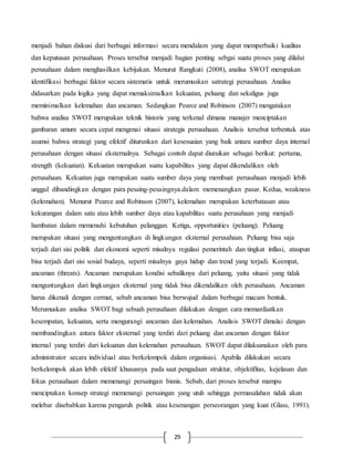 29
menjadi bahan diskusi dari berbagai informasi secara mendalam yang dapat memperbaiki kualitas
dan keputusan perusahaan. Proses tersebut menjadi bagian penting sebgai suatu proses yang dilalui
perusahaan dalam menghasilkan kebijakan. Menurut Rangkuti (2008), analisa SWOT merupakan
identifikasi berbagai faktor secara sistematis untuk merumuskan satrategi perusahaan. Analisa
didasarkan pada logika yang dapat memaksimalkan kekuatan, peluang dan sekaligus juga
meminimalkan kelemahan dan ancaman. Sedangkan Pearce and Robinson (2007) mengatakan
bahwa analisa SWOT merupakan teknik historis yang terkenal dimana manajer menciptakan
gambaran umum secara cepat mengenai situasi strategis perusahaan. Analisis tersebut terbentuk atas
asumsi bahwa strategi yang efektif diturunkan dari kesesuaian yang baik antara sumber daya internal
perusahaan dengan situasi eksternalnya. Sebagai contoh dapat diuraikan sebagai berikut: pertama,
strength (kekuatan). Kekuatan merupakan suatu kapabilitas yang dapat dikendalikan oleh
perusahaan. Kekuatan juga merupakan suatu sumber daya yang membuat perusahaan menjadi lebih
unggul dibandingkan dengan para pesaing-pesaingnya.dalam memenangkan pasar. Kedua, weakness
(kelemahan). Menurut Pearce and Robinson (2007), kelemahan merupakan keterbatasan atau
kekurangan dalam satu atau lebih sumber daya atau kapabilitas suatu perusahaan yang menjadi
hambatan dalam memenuhi kebutuhan pelanggan. Ketiga, opportunities (peluang). Peluang
merupakan situasi yang menguntungkan di lingkungan eksternal perusahaan. Peluang bisa saja
terjadi dari sisi politik dan ekonomi seperti misalnya regulasi pemerintah dan tingkat inflasi, ataupun
bisa terjadi dari sisi sosial budaya, seperti misalnya gaya hidup dan trend yang terjadi. Keempat,
ancaman (threats). Ancaman merupakan kondisi sebaliknya dari peluang, yaitu situasi yang tidak
menguntungkan dari lingkungan eksternal yang tidak bisa dikendalikan oleh perusahaan. Ancaman
harus dikenali dengan cermat, sebab ancaman bisa berwujud dalam berbagai macam bentuk.
Merumuskan analisa SWOT bagi sebuah perusahaan dilakukan dengan cara memanfaatkan
kesempatan, kekuatan, serta mengurangi ancaman dan kelemahan. Analisis SWOT dimulai dengan
membandingkan antara faktor eksternal yang terdiri dari peluang dan ancaman dengan faktor
internal yang terdiri dari kekuatan dan kelemahan perusahaan. SWOT dapat dilaksanakan oleh para
administrator secara individual atau berkelompok dalam organisasi. Apabila dilakukan secara
berkelompok akan lebih efektif khususnya pada saat pengadaan struktur, objektifitas, kejelasan dan
fokus perusahaan dalam memenangi persaingan bisnis. Sebab, dari proses tersebut mampu
menciptakan konsep strategi memenangi persaingan yang utuh sehingga permasalahan tidak akan
melebar disebabkan karena pengaruh politik atau kesenangan perseorangan yang kuat (Glass, 1991).
 