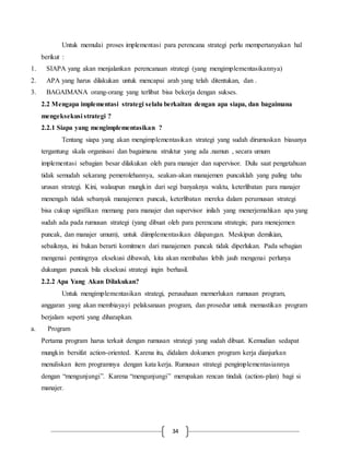34
Untuk memulai proses implementasi para perencana strategi perlu mempertanyakan hal
berikut :
1. SIAPA yang akan menjalankan perencanaan strategi (yang mengimplementasikannya)
2. APA yang harus dilakukan untuk mencapai arah yang telah ditentukan, dan .
3. BAGAIMANA orang-orang yang terlibat bisa bekerja dengan sukses.
2.2 Mengapa implementasi strategi selalu berkaitan dengan apa siapa, dan bagaimana
mengeksekusi strategi ?
2.2.1 Siapa yang mengimplementasikan ?
Tentang siapa yang akan mengimplementasikan strategi yang sudah dirumuskan biasanya
tergantung skala organisasi dan bagaimana struktur yang ada .namun , secara umum
implementasi sebagian besar dilakukan oleh para manajer dan supervisor. Dulu saat pengetahuan
tidak semudah sekarang pemerolehannya, seakan-akan manajemen puncaklah yang paling tahu
urusan strategi. Kini, walaupun mungkin dari segi banyaknya waktu, keterlibatan para manajer
menengah tidak sebanyak manajemen puncak, keterlibatan mereka dalam perumusan strategi
bisa cukup signifikan memang para manajer dan supervisor inilah yang menerjemahkan apa yang
sudah ada pada rumusan strategi (yang dibuat oleh para perencana strategis; para menejemen
puncak, dan manajer umum), untuk diimplementasikan dilapangan. Meskipun demikian,
sebaiknya, ini bukan berarti komitmen dari manajemen puncak tidak diperlukan. Pada sebagian
mengenai pentingnya eksekusi dibawah, kita akan membahas lebih jauh mengenai perlunya
dukungan puncak bila eksekusi strategi ingin berhasil.
2.2.2 Apa Yang Akan Dilakukan?
Untuk mengimplementasikan strategi, perusahaan memerlukan rumusan program,
anggaran yang akan membiayayi pelaksanaan program, dan prosedur untuk memastikan program
berjalam seperti yang diharapkan.
a. Program
Pertama program harus terkait dengan rumusan strategi yang sudah dibuat. Kemudian sedapat
mungkin bersifat action-oriented. Karena itu, didalam dokumen program kerja dianjurkan
menuliskan item programnya dengan kata kerja. Rumusan strategi pengimplementasiannya
dengan “mengunjungi”. Karena “mengunjungi” merupakan rencan tindak (action-plan) bagi si
manajer.
 