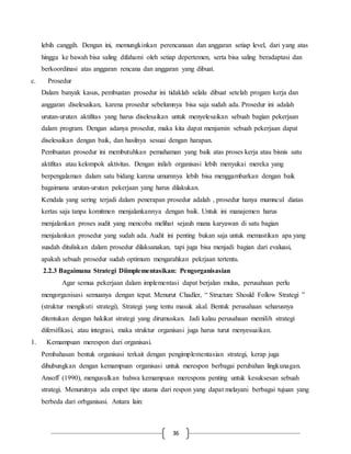 36
lebih canggih. Dengan ini, memungkinkan perencanaan dan anggaran setiap level, dari yang atas
hingga ke bawah bisa saling difahami oleh setiap depertemen, serta bisa saling beradaptasi dan
berkoordinasi atas anggaran rencana dan anggaran yang dibuat.
c. Prosedur
Dalam banyak kasus, pembuatan prosedur ini tidaklah selalu dibuat setelah progam kerja dan
anggaran diselesaikan, karena prosedur sebelumnya bisa saja sudah ada. Prosedur ini adalah
urutan-urutan aktifitas yang harus diselesaikan untuk menyelesaikan sebuah bagian pekerjaan
dalam program. Dengan adanya prosedur, maka kita dapat menjamin sebuah pekerjaan dapat
diselesaikan dengan baik, dan hasilnya sesuai dengan harapan.
Pembuatan prosedur ini membutuhkan pemahaman yang baik atas proses kerja atau bisnis satu
aktifitas atau kelompok aktivitas. Dengan inilah organisasi lebih menyukai mereka yang
berpengalaman dalam satu bidang karena umumnya lebih bisa menggambarkan dengan baik
bagaimana urutan-urutan pekerjaan yang harus dilakukan.
Kendala yang sering terjadi dalam penerapan prosedur adalah , prosedur hanya mumncul diatas
kertas saja tanpa komitmen menjalankannya dengan baik. Untuk ini manajemen harus
menjalankan proses audit yang mencoba melihat sejauh mana karyawan di satu bagian
menjalankan prosedur yang sudah ada. Audit ini penting bukan saja untuk memastikan apa yang
suadah dituliskan dalam prosedur dilaksanakan, tapi juga bisa menjadi bagian dari evaluasi,
apakah sebuah prosedur sudah optimum mengarahkan pekrjaan tertentu.
2.2.3 Bagaimana Strategi Diimplementasikan: Pengorganisasian
Agar semua pekerjaan dalam implementasi dapat berjalan mulus, perusahaan perlu
mengorganisasi semuanya dengan tepat. Menurut Chadler, “ Structure Should Follow Strategi ”
(struktur mengikuti strategi), Strategi yang tentu masuk akal. Bentuk perusahaan seharusnya
ditentukan dengan hakikat strategi yang dirumuskan. Jadi kalau perusahaan memilih strategi
difersifikasi, atau integrasi, maka struktur organisasi juga harus turut menyesuaikan.
1. Kemampuan merespon dari organisasi.
Pembahasan bentuk organisasi terkait dengan pengimplementasian strategi, kerap juga
dihubungkan dengan kemampuan organisasi untuk merespon berbagai perubahan lingkunagan.
Ansoff (1990), mengusulkan bahwa kemampuan merespons penting untuk kesuksesan sebuah
strategi. Menurutnya ada empet tipe utama dari respon yang dapat melayani berbagai tujuan yang
berbeda dari orbganisasi. Antara lain:
 