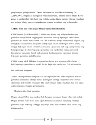 46
pengembangan pada perusahaan. Thomas Davenport dan Jeane Harris (Competing On
Analytic,2007), menjelaskan keunggulan berdasarkan analisis, terutama analisis kinerja. Kedua
penuis ini menbeberkan bukti-bukti yang berkaitan dengan kinerja rganisasi. Banyak perusahaan
dari berbagai industry yang memanfaatkannya terutama perusahaan yang berbasis online.
1.4 Etika bisnis dan sosial responsibilityenviranmentalsustainability
CSR (Corporate Social Responsibility) adalah suatu konsep yang terdapat di dalam suatu
perusahaan sebagai bentuk tanggungjawab perusahaan terhadap lingkungan sekitar dimana
perusahaan itu berada. Bentuk-bentuk dari CSR ini biasanya berupa melaksanakan kegiatan yang
meningkatkan kesejahteraan masyarakat di lingkungan sekitar, membangun fasilitas umum,
menjaga lingkungan sekitar, memberikan beasiswa kepada anak-anak yang kurang mampu yang
bertempat tinggal di sekitar lingkungan perusahan, serta memberikan bantuan dana untuk
kesejahteraan masyarakat banyak pada umumnya dan kesejahteraan masyarakat disekitar
lingkungan perusahaan pada khususnya.
CSR ini penting sekali dilakukan oleh perusahaan karena akan mempengaruhi terhadap
keberlangsungan perusahaan itu sendiri. Berikut fungsi atau manfaat dari CSR ini antara lain :
Izin sosial untuk beroperasi
Apabila sebuah perusahaan menjalankan CSR dengan betul-betul maka masyarakat disekitar
perusahaan akan merasa dihargai, merasa diuntungkan, sehingga masyarakat lama kelamaan
akan merasa ikut memiliki perusahaan. Jika sudah demikian maka perusahaan akan lebih leluasa
dalam menjalankan kegiatan perusahaannya.
Mereduksi risiko bisnis perusahan
Dengan adanya CSR ini akan membuat baik hubungan perusahaan dengan pihak-pihak terkait.
Dengan demikian risiko-risiko bisnis seperti kerusuhan dikarenakan menentang berdirinya
perusahaan dapat berkurang. Sehingga biaya-biaya risiko dapa tdialihkan untuk sesuatu yang
lebihbermanfaat.
 