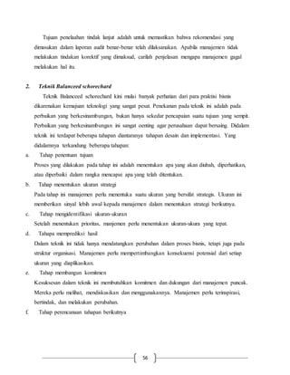 56
Tujuan penelaahan tindak lanjut adalah untuk memastikan bahwa rekomendasi yang
dimasukan dalam laporan audit benar-benar telah dilaksanakan. Apabila manajemen tidak
melakukan tindakan korektif yang dimaksud, carilah penjelasan mengapa manajemen gagal
melakukan hal itu.
2. Teknik Balanceed schorechard
Teknik Balanceed schorechard kini mulai banyak perhatian dari para praktisi bisnis
dikarenakan kemajuan teknologi yang sangat pesat. Penekanan pada teknik ini adalah pada
perbaikan yang berkesinambungan, bukan hanya sekedar pencapaian suatu tujuan yang sempit.
Perbaikan yang berkesinambungan ini sangat oenting agar perusahaan dapat bersaing. Didalam
teknik ini terdapat beberapa tahapan diantaranya tahapan desain dan implementasi. Yang
didalamnya terkandung beberapa tahapan:
a. Tahap penentuan tujuan
Proses yang dilakukan pada tahap ini adalah menentukan apa yang akan diubah, diperhatikan,
atau diperbaiki dalam rangka mencapai apa yang telah ditentukan.
b. Tahap menentukan ukuran strategi
Pada tahap ini manajemen perlu menentuka suatu ukuran yang bersifat strategis. Ukuran ini
memberikan sinyal lebih awal kepada manajemen dalam menentukan strategi berikutnya.
c. Tahap mengidentifikasi ukuran-ukuran
Setelah menentukan prioritas, manjemen perlu menentukan ukuran-ukura yang tepat.
d. Tahapa memprediksi hasil
Dalam teknik ini tidak hanya mendatangkan perubahan dalam proses bisnis, tetapi juga pada
struktur organisasi. Manajemen perlu mempertimbangkan konsekuensi potensial dari setiap
ukuran yang diaplikasikan.
e. Tahap membangun komitmen
Kesuksesan dalam teknik ini membutuhkan komitmen dan dukungan dari manajemen puncak.
Mereka perlu melihat, mendiskusikan dan menggunakannya. Manajemen perlu terinspirasi,
bertindak, dan melakukan perubahan.
f. Tahap perencanaan tahapan berikutnya
 