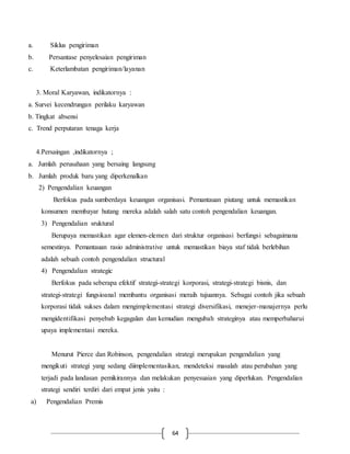64
a. Siklus pengiriman
b. Persantase penyelesaian pengiriman
c. Keterlambatan pengiriman/layanan
3. Moral Karyawan, indikatornya :
a. Survei kecendrungan perilaku karyawan
b. Tingkat absensi
c. Trend perputaran tenaga kerja
4.Persaingan ,indikatornya ;
a. Jumlah perusahaan yang bersaing langsung
b. Jumlah produk baru yang diperkenalkan
2) Pengendalian keuangan
Berfokus pada sumberdaya keuangan organisasi. Pemantauan piutang untuk memastikan
konsumen membayar hutang mereka adalah salah satu contoh pengendalian keuangan.
3) Pengendalian sruktural
Berupaya memastikan agar elemen-elemen dari struktur organisasi berfungsi sebagaimana
semestinya. Pemantauan rasio administrative untuk memastikan biaya staf tidak berlebihan
adalah sebuah contoh pengendalian structural
4) Pengendalian strategic
Berfokus pada seberapa efektif strategi-strategi korporasi, strategi-strategi bisnis, dan
strategi-strategi fungsioanal membantu organisasi meraih tujuannya. Sebagai contoh jika sebuah
korporasi tidak sukses dalam mengimplementasi strategi diversifikasi, menejer-manajernya perlu
mengidentifikasi penyebab kegagalan dan kemudian mengubah strateginya atau memperbaharui
upaya implementasi mereka.
Menurut Pierce dan Robinson, pengendalian strategi merupakan pengendalian yang
mengikuti strategi yang sedang diimplementasikan, mendeteksi masalah atau perubahan yang
terjadi pada landasan pemikirannya dan melakukan penyesuaian yang diperlukan. Pengendalian
strategi sendiri terdiri dari empat jenis yaitu :
a) Pengendalian Premis
 