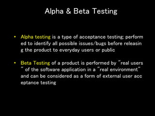 Alpha & Beta Testing
• Alpha testing is a type of acceptance testing; perform
ed to identify all possible issues/bugs before releasin
g the product to everyday users or public
• Beta Testing of a product is performed by "real users
" of the software application in a "real environment"
and can be considered as a form of external user acc
eptance testing
 