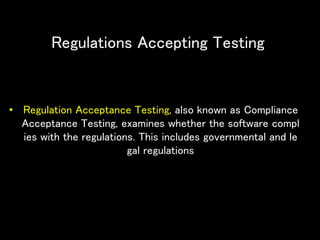 Regulations Accepting Testing
• Regulation Acceptance Testing, also known as Compliance
Acceptance Testing, examines whether the software compl
ies with the regulations. This includes governmental and le
gal regulations
 