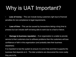 Why is UAT Important?
• Loss of money – This can include losing customers right due to financial
penalties for non-compliance to legal requirements.
• Loss of time – This can be caused by transactions taking a long time to
process but can include staff not being able to work due to a fault or failure.
• Damage to business reputation – If an organization is unable to provide
service to their customers due to software problems then the customers will lose
confidence or faith in this organization (and probably take their business
elsewhere)
It is important to test the system to ensure it is error free and that it supports the
business that depends on it. The later problems are discovered the more costly
they are to fix.
 