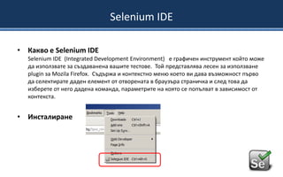 Selenium IDE
• Какво е Selenium IDE
Selenium IDE (Integrated Development Environment) е графичен инструмент който може
да използвате за създаванена вашите тестове. Той представлява лесен за използване
plugin за Mozila Firefox. Съдържа и контекстно меню което ви дава възможност първо
да селектирате даден елемент от отворената в браузъра страничка и след това да
изберете от него дадена команда, параметрите на която се попълват в зависимост от
контекста.

• Инсталиранe

 