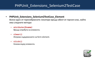 PHPUnit_Extensions_Selenium2TestCase
• PHPUnit_Extensions_Selenium2TestCase_Element
Всеки един от гореизброените локатори връща обект от горния клас, който
има следните методи:
– atribute($name)
Връща атрибута на елемента.
– clear()
Изтрива съдържанието на form element.
– click()
Кликва върху елемента.

 