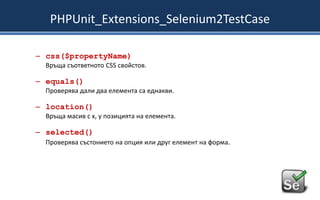 PHPUnit_Extensions_Selenium2TestCase
– css($propertyName)
Връща съответното CSS свойстов.

– equals()
Проверява дали два елемента са еднакви.

– location()
Връща масив с x, y позицията на елемента.

– selected()
Проверява състонието на опция или друг елемент на форма.

 