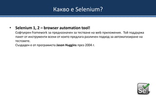 Какво е Selenium?
• Selenium 1, 2 – browser automation tool!
Софтуерен framework за предназначен за тестване на web приложения. Той поддържа
пакет от инструменти всеки от които предлага различен подход за автоматизиране на
тестовете.
Създаден е от програмиста Jason Huggins през 2004 г.

 