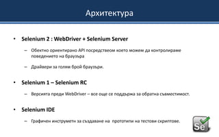 Архитектура
• Selenium 2 : WebDriver + Selenium Server
– Обектно ориентирано API посредствеом което можем да контролираме
поведението на браузъра

– Драйвери за голям брой браузъри.

• Selenium 1 – Selenium RC
– Версията преди WebDriver – все още се поддържа за обратна съвместимост.

• Selenium IDE
– Графичен инструметн за създаване на прототипи на тестови скриптове.

 