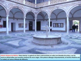Palacio Vázquez de Molina. Patio Interior. La galería en clave cuatrocentista se cubre con bóvedas de arista, y en los
muros se desarrollan una sucesión continua de arcos ciegos. Este palacio alberga el Ayuntamiento, el Archivo Histórico de
la ciudad; así como el Museo de Alfarería.
 