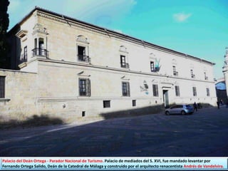 Palacio del Deán Ortega - Parador Nacional de Turismo. Palacio de mediados del S. XVI, fue mandado levantar por
Fernando Ortega Salido, Deán de la Catedral de Málaga y construido por el arquitecto renacentista Andrés de Vandelvira.
 