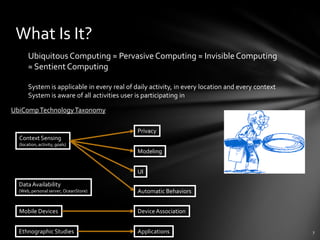 What Is It?
       Ubiquitous Computing ≈ Pervasive Computing ≈ Invisible Computing
       ≈ Sentient Computing

       System is applicable in every real of daily activity, in every location and every context
       System is aware of all activities user is participating in

UbiComp Technology Taxonomy

                                              Privacy
  Context Sensing
  (location, activity, goals)
                                              Modeling


                                              UI

  Data Availability
  (Web, personal server, OceanStore)          Automatic Behaviors


  Mobile Devices                              Device Association


  Ethnographic Studies                        Applications
 
