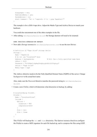 Backups


      AlwaysOpen = Yes;
      RemovableMedia = yes;
      RandomAccess = no;
      Alert Command = "sh -c 'tapeinfo -f %c | grep TapeAlert'"
  }

  The example is for a DDS-4 tape drive. Adjust the Media Type and Archive Device to match your
  hardware.

  You could also uncomment one of the other examples in the file.
• After editing /etc/bacula/bacula-sd.conf the Storage daemon will need to be restarted:


  sudo /etc/init.d/bacula-sd restart

• Now add a Storage resource in /etc/bacula/bacula-dir.conf to use the new Device:


  # Definition of "Tape Drive" storage device
  Storage {
    Name = TapeDrive
      # Do not use "localhost" here
      Address = backupserver                    # N.B. Use a fully qualified name here
      SDPort = 9103
      Password = "Cv70F6pf1t6pBopT4vQOnigDrR0v3LT3Cgkiyj"
      Device = "Tape Drive"
      Media Type = tape
  }

  The Address directive needs to be the Fully Qualified Domain Name (FQDN) of the server. Change
  backupserver to the actual host name.

  Also, make sure the Password directive matches the password string in /etc/bacula/bacula-
  sd.conf.

• Create a new FileSet, which will determine what directories to backup, by adding:


  # LocalhostBacup FileSet.
  FileSet {
      Name = "LocalhostFiles"
      Include {
          Options {
            signature = MD5
            compression=GZIP
          }
          File = /etc
          File = /home
      }
  }

  This FileSet will backup the /etc and /home directories. The Options resource directives configure
  the FileSet to create a MD5 signature for each file backed up, and to compress the files using GZIP.


                                                241
 