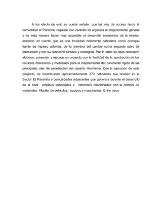 A los efecto de esto se puede señalar, que las vías de acceso hacia la
comunidad el Paramito requiere con carácter de urgencia un mejoramiento general
y de esta manera hacer mas accesible el desarrollo económico de la misma;
teniendo en cuenta, que es una localidad netamente cafetalera como principal
fuente de ingreso además; de la siembra del cambur como segundo rubro de
producción y por su condición turística y ecológica. Por lo tanto se hace necesario
elaborar, presentar y ejecutar un proyecto con la finalidad de la aprobación de los
recursos financieros y materiales para el mejoramiento del pavimento rígido de las
principales vías de penetración del caserío. Asimismo, Con la ejecución de este
proyecto, se beneficiaran; aproximadamente 273 habitantes que residen en el
Sector El Paramito y comunidades adyacentes que generara durante el desarrollo
de la obra empleos temporales e indirectos relacionados con la compra de
materiales. Alquiler de vehículos, equipos y maquinarias. Entre otros.
 
