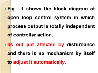  Fig - 1 shows the block diagram of
open loop control system in which
process output is totally independent
of controller action.
 Its out put affected by disturbance
and there is no mechanism by itself
to adjust it automatically.
 