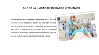 Una Unidad de Cuidados Intensivos (UCI) es una
sección de un hospital o centro de atención médica
que proporciona atención a pacientes con problemas
de salud potencialmente mortales. Estos pacientes
necesitan monitoreo y tratamiento constantes, lo cual
puede incluir soporte para las funciones vitales.
QUÉ ES LA UNIDAD DE CUIDADOS INTENSIVOS
 