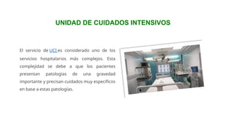 El servicio de UCI es considerado uno de los
servicios hospitalarios más complejos. Esta
complejidad se debe a que los pacientes
presentan patologías de una gravedad
importante y precisan cuidados muy específicos
en base a estas patologías.
UNIDAD DE CUIDADOS INTENSIVOS
 